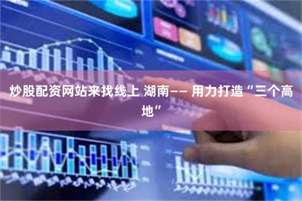 炒股配资网站来找线上 湖南—— 用力打造“三个高地”