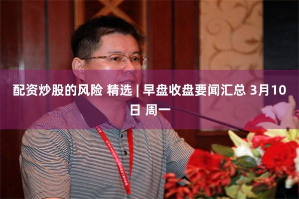 配资炒股的风险 精选 | 早盘收盘要闻汇总 3月10日 周一