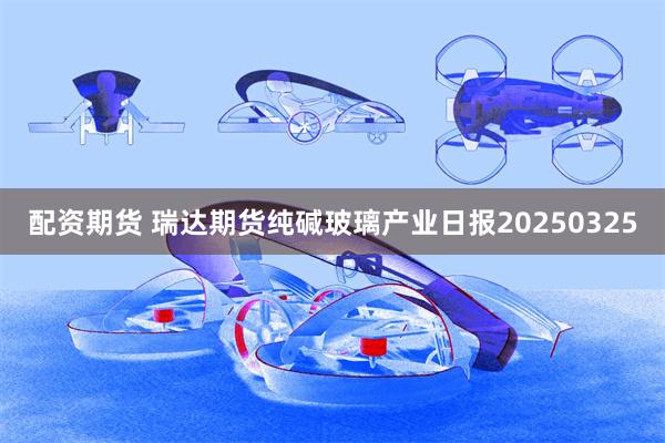 配资期货 瑞达期货纯碱玻璃产业日报20250325