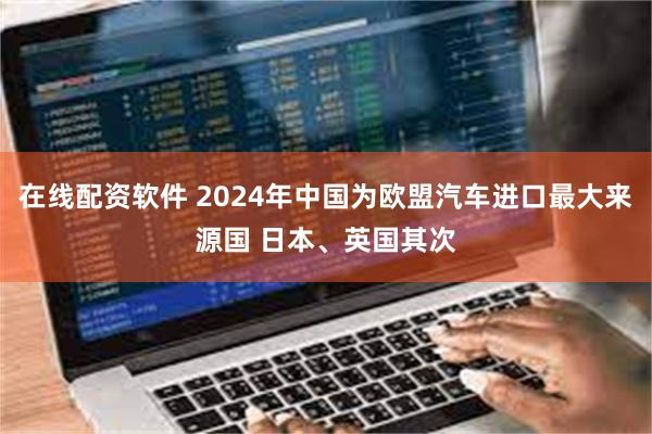 在线配资软件 2024年中国为欧盟汽车进口最大来源国 日本、英国其次