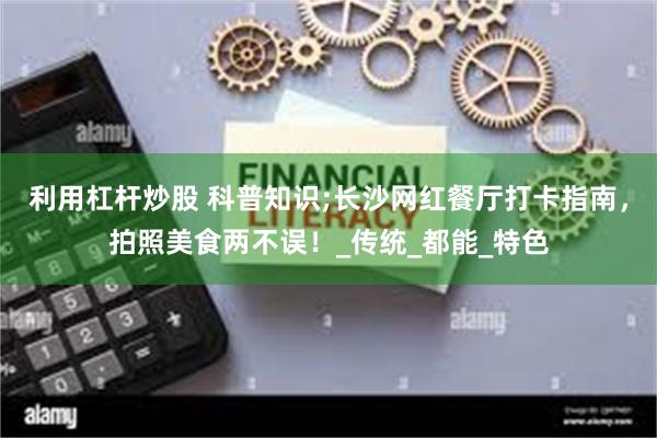 利用杠杆炒股 科普知识;长沙网红餐厅打卡指南，拍照美食两不误！_传统_都能_特色