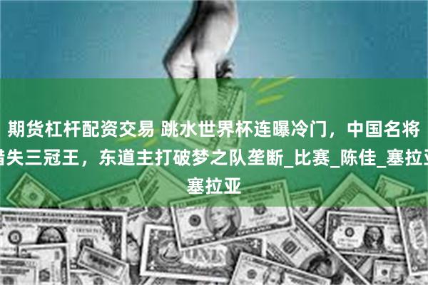 期货杠杆配资交易 跳水世界杯连曝冷门，中国名将错失三冠王，东道主打破梦之队垄断_比赛_陈佳_塞拉亚