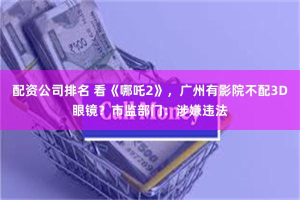 配资公司排名 看《哪吒2》，广州有影院不配3D眼镜？市监部门：涉嫌违法