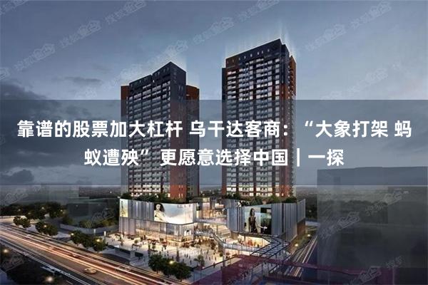 靠谱的股票加大杠杆 乌干达客商：“大象打架 蚂蚁遭殃” 更愿意选择中国｜一探