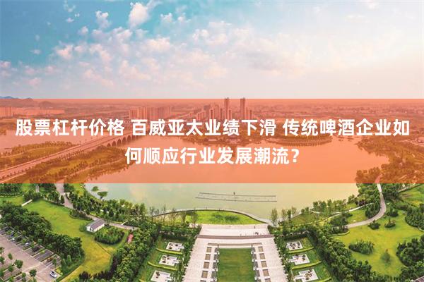 股票杠杆价格 百威亚太业绩下滑 传统啤酒企业如何顺应行业发展潮流？