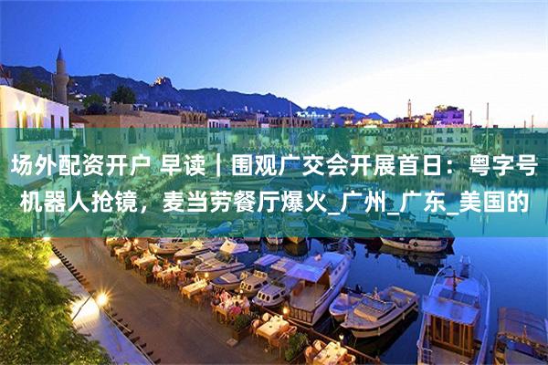 场外配资开户 早读｜围观广交会开展首日：粤字号机器人抢镜，麦当劳餐厅爆火_广州_广东_美国的
