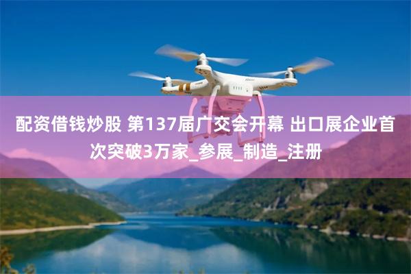 配资借钱炒股 第137届广交会开幕 出口展企业首次突破3万家_参展_制造_注册