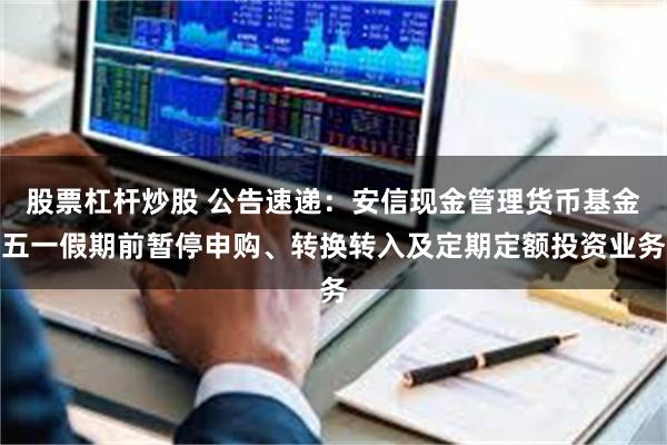 股票杠杆炒股 公告速递：安信现金管理货币基金五一假期前暂停申购、转换转入及定期定额投资业务