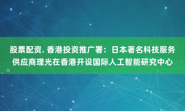 股票配资. 香港投资推广署：日本著名科技服务供应商理光在香港开设国际人工智能研究中心