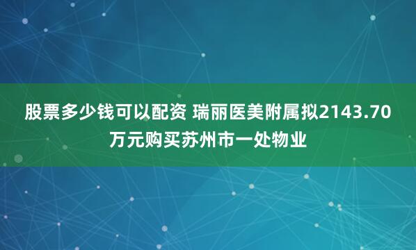 股票多少钱可以配资 瑞丽医美附属拟2143.70万元购买苏州市一处物业