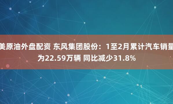 美原油外盘配资 东风集团股份：1至2月累计汽车销量为22.59万辆 同比减少31.8%