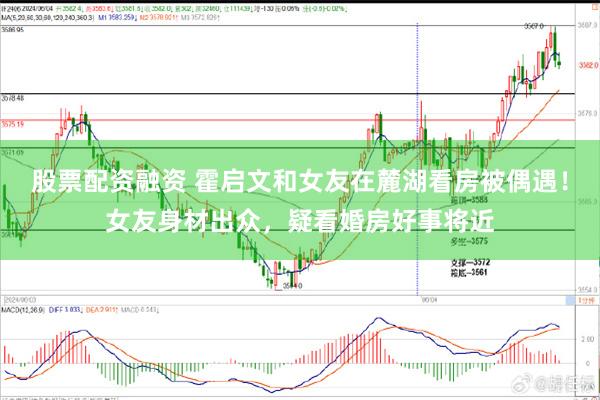 股票配资融资 霍启文和女友在麓湖看房被偶遇！女友身材出众，疑看婚房好事将近