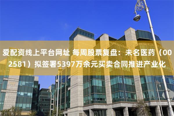 爱配资线上平台网址 每周股票复盘：未名医药（002581）拟签署5397万余元买卖合同推进产业化