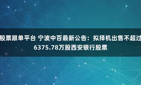 股票跟单平台 宁波中百最新公告：拟择机出售不超过6375.78万股西安银行股票