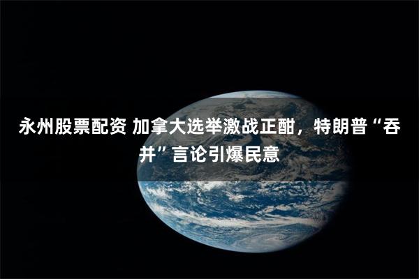 永州股票配资 加拿大选举激战正酣，特朗普“吞并”言论引爆民意