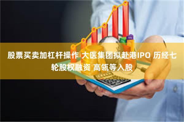 股票买卖加杠杆操作 大医集团拟赴港IPO 历经七轮股权融资 高瓴等入股