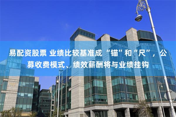 易配资股票 业绩比较基准成 “锚”和“尺”，公募收费模式、绩效薪酬将与业绩挂钩