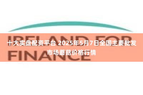 十大实盘配资平台 2025年5月7日全国主要批发市场蘑菇价格行情
