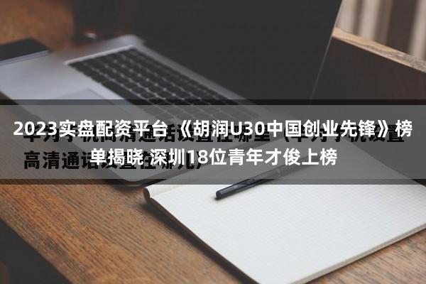 2023实盘配资平台 《胡润U30中国创业先锋》榜单揭晓 深圳18位青年才俊上榜