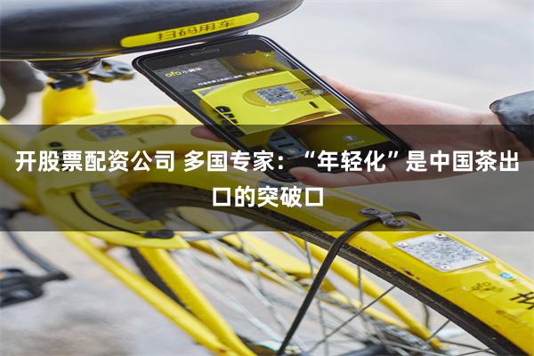 开股票配资公司 多国专家：“年轻化”是中国茶出口的突破口