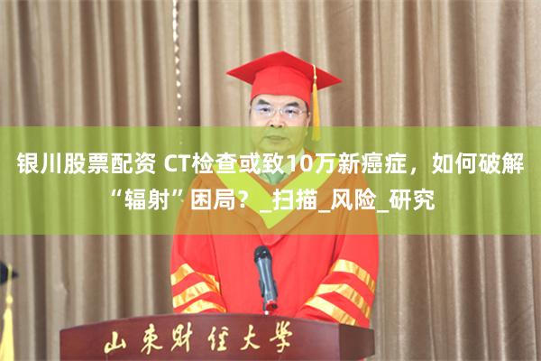 银川股票配资 CT检查或致10万新癌症，如何破解“辐射”困局？_扫描_风险_研究