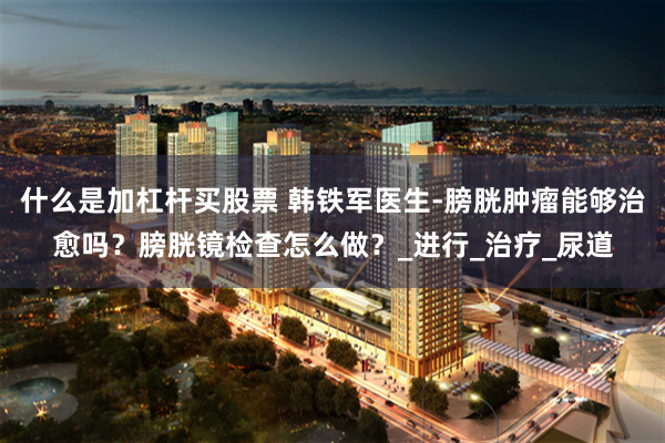 什么是加杠杆买股票 韩铁军医生-膀胱肿瘤能够治愈吗？膀胱镜检查怎么做？_进行_治疗_尿道