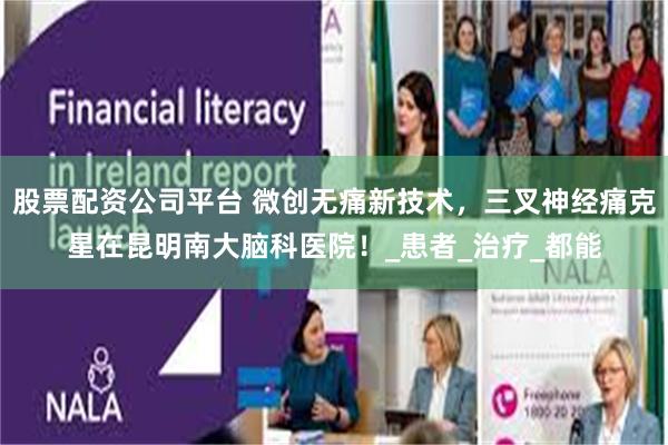 股票配资公司平台 微创无痛新技术，三叉神经痛克星在昆明南大脑科医院！_患者_治疗_都能