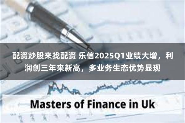 配资炒股来找配资 乐信2025Q1业绩大增，利润创三年来新高，多业务生态优势显现