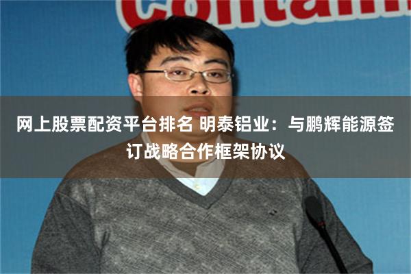 网上股票配资平台排名 明泰铝业：与鹏辉能源签订战略合作框架协议