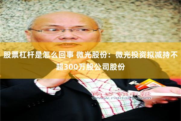 股票杠杆是怎么回事 微光股份：微光投资拟减持不超300万股公司股份