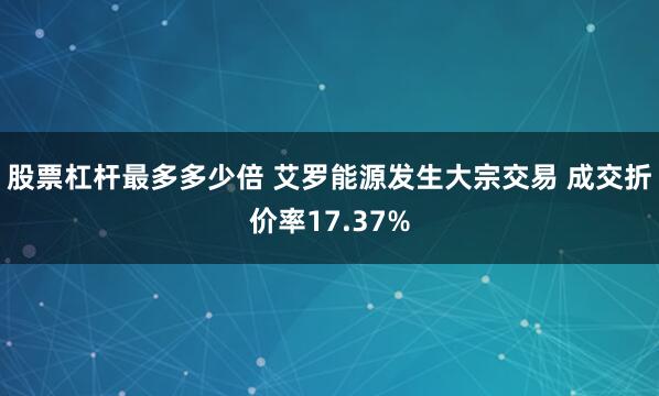 股票杠杆最多多少倍 艾罗能源发生大宗交易 成交折价率17.37%