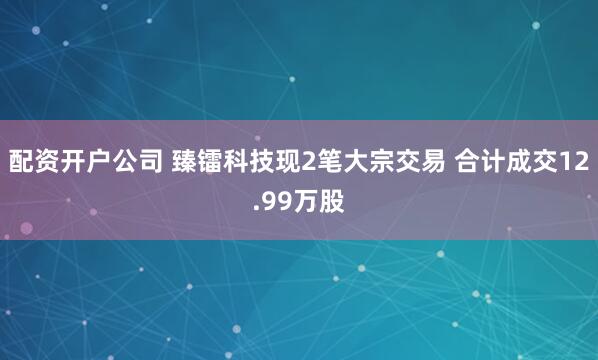 配资开户公司 臻镭科技现2笔大宗交易 合计成交12.99万股