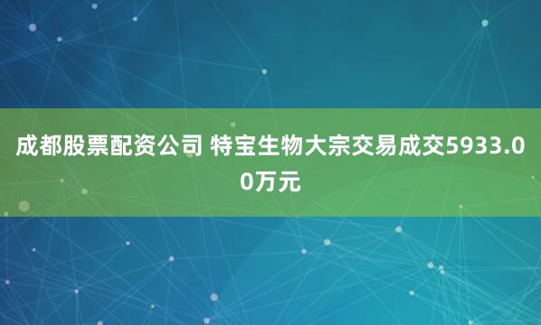 成都股票配资公司 特宝生物大宗交易成交5933.00万元