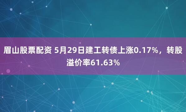 眉山股票配资 5月29日建工转债上涨0.17%，转股溢价率61.63%