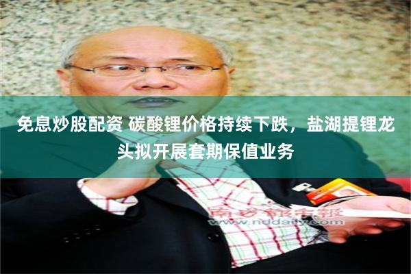 免息炒股配资 碳酸锂价格持续下跌，盐湖提锂龙头拟开展套期保值业务