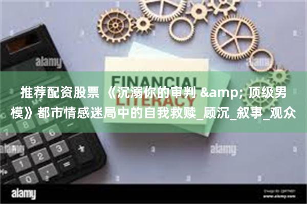 推荐配资股票 《沉溺你的审判 & 顶级男模》都市情感迷局中的自我救赎_顾沉_叙事_观众