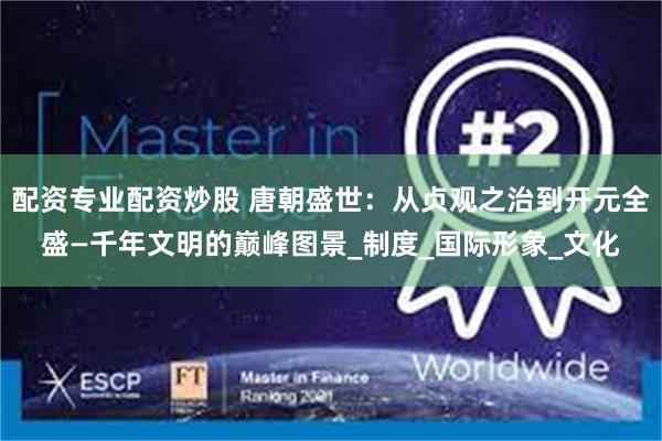 配资专业配资炒股 唐朝盛世：从贞观之治到开元全盛—千年文明的巅峰图景_制度_国际形象_文化