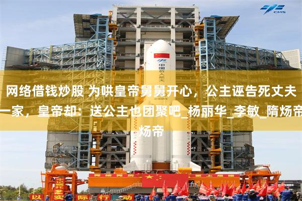 网络借钱炒股 为哄皇帝舅舅开心，公主诬告死丈夫一家，皇帝却：送公主也团聚吧_杨丽华_李敏_隋炀帝