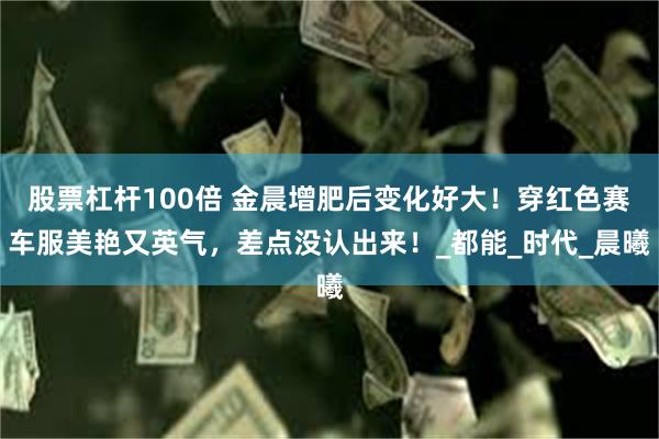 股票杠杆100倍 金晨增肥后变化好大！穿红色赛车服美艳又英气，差点没认出来！_都能_时代_晨曦