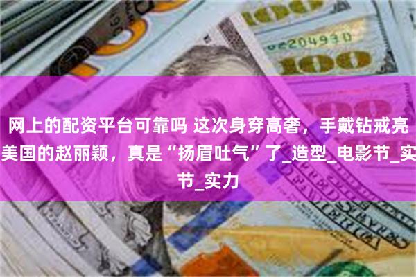 网上的配资平台可靠吗 这次身穿高奢，手戴钻戒亮相美国的赵丽颖，真是“扬眉吐气”了_造型_电影节_实力