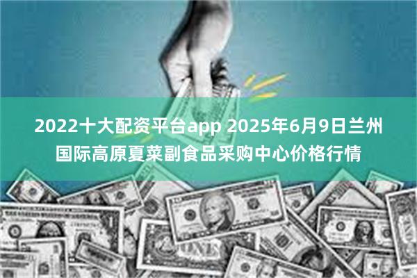 2022十大配资平台app 2025年6月9日兰州国际高原夏菜副食品采购中心价格行情