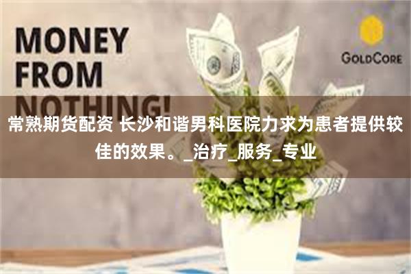 常熟期货配资 长沙和谐男科医院力求为患者提供较佳的效果。_治疗_服务_专业