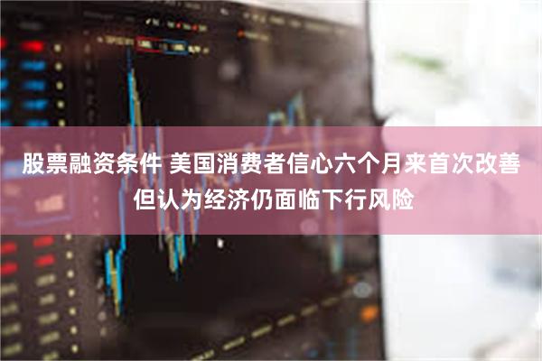 股票融资条件 美国消费者信心六个月来首次改善 但认为经济仍面临下行风险