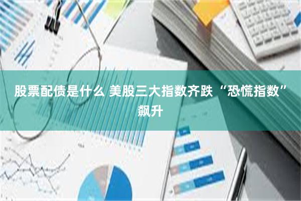 股票配债是什么 美股三大指数齐跌 “恐慌指数”飙升