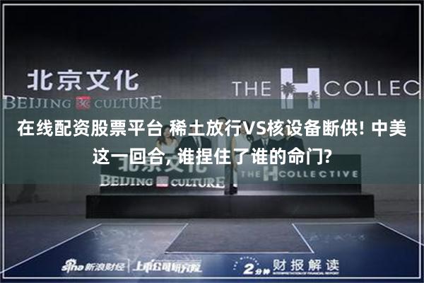 在线配资股票平台 稀土放行VS核设备断供! 中美这一回合, 谁捏住了谁的命门?