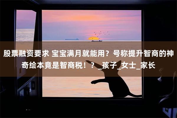 股票融资要求 宝宝满月就能用？号称提升智商的神奇绘本竟是智商税！？_孩子_女士_家长
