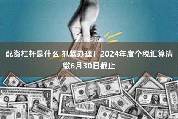 配资杠杆是什么 抓紧办理！2024年度个税汇算清缴6月30日截止