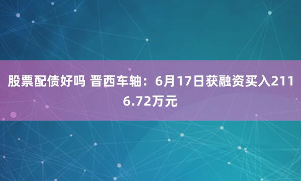 股票配债好吗 晋西车轴：6月17日获融资买入2116.72万元