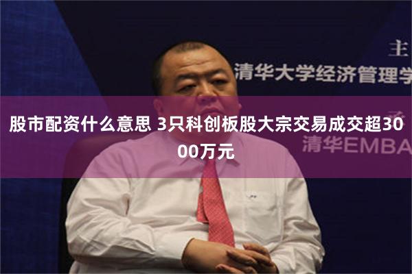 股市配资什么意思 3只科创板股大宗交易成交超3000万元