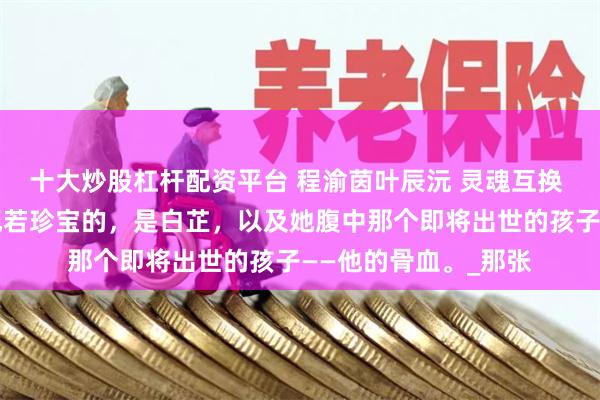 十大炒股杠杆配资平台 程渝茵叶辰沅 灵魂互换 他如今捧在手心，视若珍宝的，是白芷，以及她腹中那个即将出世的孩子——他的骨血。_那张